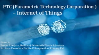 Team 3:
Swapnil Junjare, Siddharaj Deshmukh,Piyush Srivastava
Archana Vasanthan, Sachin K Ranganathan,Prannoy Pal
PTC (Parametric Technology Corporation )
– Internet of Things
 