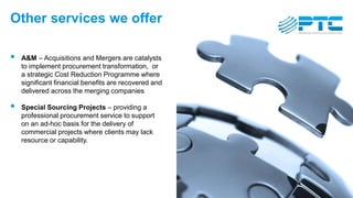 Other services we offer
 A&M – Acquisitions and Mergers are catalysts
to implement procurement transformation, or
a strategic Cost Reduction Programme where
significant financial benefits are recovered and
delivered across the merging companies
 Special Sourcing Projects – providing a
professional procurement service to support
on an ad-hoc basis for the delivery of
commercial projects where clients may lack
resource or capability.
 