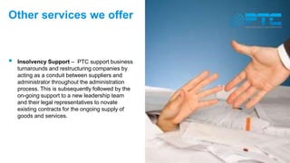 Other services we offer
 Insolvency Support – PTC support business
turnarounds and restructuring companies by
acting as a conduit between suppliers and
administrator throughout the administration
process. This is subsequently followed by the
on-going support to a new leadership team
and their legal representatives to novate
existing contracts for the ongoing supply of
goods and services.
 