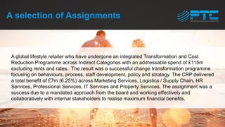 A selection of Assignments
A global lifestyle retailer who have undergone an integrated Transformation and Cost
Reduction Programme across Indirect Categories with an addressable spend of £115m
excluding rents and rates. The result was a successful change transformation programme
focusing on behaviours, process, staff development, policy and strategy. The CRP delivered
a total benefit of £7m (6.25%) across Marketing Services, Logistics / Supply Chain, HR
Services, Professional Services, IT Services and Property Services. The assignment was a
success due to a mandated approach from the board and working effectively and
collaboratively with internal stakeholders to realise maximum financial benefits.
 