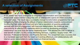 A selection of Assignments
A UK retailer who have undergone an integrated Transformation and Cost Reduction
Programme across Indirect Categories with an addressable spend of £160m excluding
rents and rates. The result was a successful change transformation programme that was
instigated by firstly changing the attitude of senior stakeholders towards a procurement
function that had under performed and who had a reputation of sourcing goods and
services with minimal engagement with business stakeholders, the challenge was
overcome by an effective PR roadshow which focused on developing productive
relationships and trust from the senior leadership team. This allowed the CRP to deliver a
total benefit of £20m (12.5%) across Marketing Services, Logistics / Supply Chain, HR
Services, Professional Services and Property Services. The assignment was a success due
to a mandated approach from the board and working effectively and collaboratively with
internal senior stakeholders to realise maximum financial benefits
 