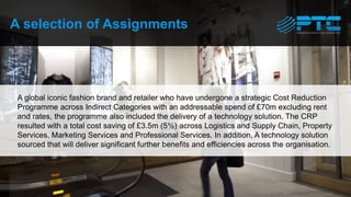 A selection of Assignments
A global iconic fashion brand and retailer who have undergone a strategic Cost Reduction
Programme across Indirect Categories with an addressable spend of £70m excluding rent
and rates, the programme also included the delivery of a technology solution. The CRP
resulted with a total cost saving of £3.5m (5%) across Logistics and Supply Chain, Property
Services, Marketing Services and Professional Services. In addition, A technology solution
sourced that will deliver significant further benefits and efficiencies across the organisation.
 