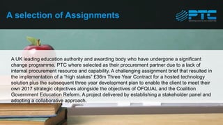 A UK leading education authority and awarding body who have undergone a significant
change programme. PTC where selected as their procurement partner due to a lack of
internal procurement resource and capability. A challenging assignment brief that resulted in
the implementation of a “high stakes” £36m Three Year Contract for a hosted technology
solution plus the subsequent three year development plan to enable the client to meet their
own 2017 strategic objectives alongside the objectives of OFQUAL and the Coalition
Government Education Reform. A project delivered by establishing a stakeholder panel and
adopting a collaborative approach.
A selection of Assignments
 