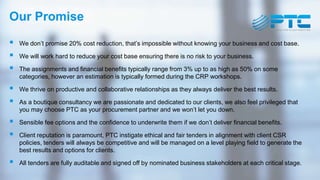 Our Promise
 We don’t promise 20% cost reduction, that’s impossible without knowing your business and cost base.
 We will work hard to reduce your cost base ensuring there is no risk to your business.
 The assignments and financial benefits typically range from 3% up to as high as 50% on some
categories, however an estimation is typically formed during the CRP workshops.
 We thrive on productive and collaborative relationships as they always deliver the best results.
 As a boutique consultancy we are passionate and dedicated to our clients, we also feel privileged that
you may choose PTC as your procurement partner and we won’t let you down.
 Sensible fee options and the confidence to underwrite them if we don’t deliver financial benefits.
 Client reputation is paramount, PTC instigate ethical and fair tenders in alignment with client CSR
policies, tenders will always be competitive and will be managed on a level playing field to generate the
best results and options for clients.
 All tenders are fully auditable and signed off by nominated business stakeholders at each critical stage.
 