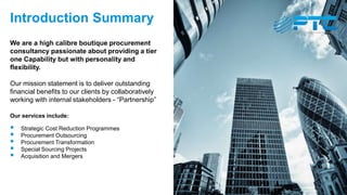 Introduction Summary
We are a high calibre boutique procurement
consultancy passionate about providing a tier
one Capability but with personality and
flexibility.
Our mission statement is to deliver outstanding
financial benefits to our clients by collaboratively
working with internal stakeholders - “Partnership”
Our services include:
 Strategic Cost Reduction Programmes
 Procurement Outsourcing
 Procurement Transformation
 Special Sourcing Projects
 Acquisition and Mergers
 