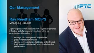 Our Management
Ray Needham MCIPS
Managing Director
A proven procurement specialist with 15 years experience
in leading global procurement functions within plc
organisations. Competent in :
 strategic cost management programmes
 procurement transformation
 special commercial projects (directs and indirects)
 track record in substantially improving bottom line
performance
 