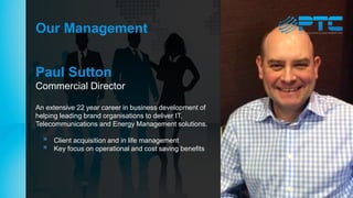 Our Management
Paul Sutton
Commercial Director
An extensive 22 year career in business development of
helping leading brand organisations to deliver IT,
Telecommunications and Energy Management solutions.
 Client acquisition and in life management
 Key focus on operational and cost saving benefits
 