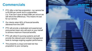 Commercials
 PTC offer a risk free proposition - our service fee
is £8,000 per month and is underwritten.
(i.e. if we don’t save at least £96k per annum we
will refund the difference). This means nil cost
for our service.
 Our clients retain 80% of financial benefits
delivered from the CRP.
 PTC will provide a dedicated and experienced
procurement team who will work on your behalf
to achieve maximum financial benefits.
 PTC will utilize E-sourcing systems and will
provide the relevant post contract management
tools to manage ongoing supplier performance.
 This presents a unique and total risk free
proposition to your company.
 
