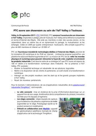 Communiqué de Presse #IoT #IoTValley
PTC ouvre son showroom au sein de l’IoT Valley à Toulouse.
Vélizy, le 26 septembre 2017 – PTC (NASDAQ :PTC) annonce l’ouverturede son showroom
à l’IoT Valley. Implantée à Labège, près de Toulouse, l’IoT Valley est la référence européenne
en terme d’Internet des Objets. Elle aide ses membres à créer des success-stories en les
rassemblant dans un même lieu et en dynamisant le partage, la mutualisation et les
échanges. Créée en 2009 par quatre entrepreneurs toulousains, elle compte aujourd’hui
plus de 600 membres et s’étend sur 20 000 m².
PTC est fournisseur mondial de technologies dédiées à l’Internet des Objets, pionnier de
la conception 3D numérique et du PLM sur Internet. L’entreprise propose aujourd’hui une
plateforme associant Réalité Augmentée et IoT. La mission de PTC est de relier les mondes
physique et numérique pour pouvoir réinventer la façon de créer, exploiter et entretenir
les produits industriels. C’est dans le cadre de sa stratégie IoT que PTC ouvre cet espace de
100 m2
dédié à la transformation numérique dans l’industrie. Par sa présence à l’IoT
Valley, PTC souhaite :
o Illustrer la faisabilité technique et industrielle de ses solutions logicielles.
o Mettre à la disposition de ses clients et partenaires un outil d’aide à la transformation
numérique.
o Interagir sur des projets novateurs avec les start-up et les grands groupes implantés
à l’IoT Valley.
o Nouer de nouveaux partenariats.
Pour le moment, 5 démonstrations de cas d’applications industrielles de la plateforme IoT
industrielle ThingWorx®
sont exposés.
o Le vélo connecté : mise en évidence de la prise d’information dynamique sur un
appareil lors de son usage. Amélioration de la compréhension du produit, innovation
facilitée pour les équipes d’ingénierie.
o Les sièges connectés : sièges équipés de capteurs
pour la détection de présence, expérience deréalité
augmentée sur le siège. Prototypage rapide sur le
produit existant et modélisation.
o Iritrack en collaboration avec Marlink : appareil
de géolocalisation satellitaire. Exemple de champ
d’application de la technologie ThingWorx
 