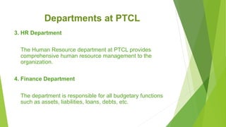 Departments at PTCL
3. HR Department
The Human Resource department at PTCL provides
comprehensive human resource management to the
organization.
4. Finance Department
The department is responsible for all budgetary functions
such as assets, liabilities, loans, debts, etc.
 