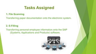 Tasks Assigned
1. File Scanning
Transferring paper documentation onto the electronic system.
2. E-Filling
Transferring personal employee information onto the SAP
(Systems, Applications and Products) software.
 