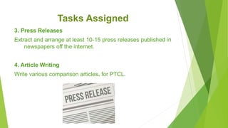 Tasks Assigned
3. Press Releases
Extract and arrange at least 10-15 press releases published in
newspapers off the internet.
4. Article Writing
Write various comparison articles. for PTCL.
 