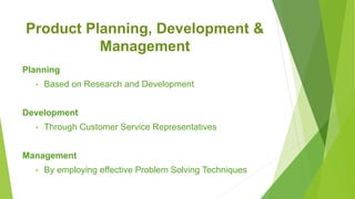 Product Planning, Development &
Management
Planning
• Based on Research and Development
Development
• Through Customer Service Representatives
Management
• By employing effective Problem Solving Techniques
 