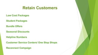 Retain Customers
Low Cost Packages
Student Packages
Bundle Offers
Seasonal Discounts
Helpline Numbers
Customer Service Centers/ One Stop Shops
Reconnect Campaign
 