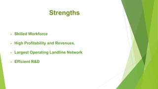 Strengths
 Skilled Workforce
 High Profitability and Revenues.
 Largest Operating Landline Network
 Efficient R&D
 