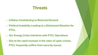Threats
 Inflation Contributing to Reduced Demand
 Political Instability Leading to a Distressed Situation for
PTCL.
 Our Energy Crisis Interferes with PTCL Operations
 Due to the rapid increase in the rates of cyber crimes,
PTCL frequently suffers from security issues.
 