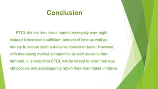 Conclusion
PTCL did not turn into a market monopoly over night;
instead it invested a sufficient amount of time as well as
money to secure such a massive consumer base. However,
with increasing market competition as well as consumer
demand, it is likely that PTCL will be forced to alter their age
old policies and subsequently retain their client base in future.
 