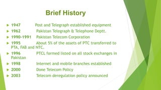 Brief History
 1947 Post and Telegraph established equipment
 1962 Pakistan Telegraph & Telephone Deptt.
 1990-1991 Pakistan Telecom Corporation
 1995 About 5% of the assets of PTC transferred to
PTA, FAB and NTC.
 1996 PTCL formed listed on all stock exchanges in
Pakistan
 1998 Internet and mobile branches established
 2000 Done Telecom Policy
 2003 Telecom deregulation policy announced
 