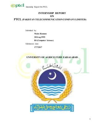 Internship Report On PTCL
1
INTERNSHIP REPORT
ON
PTCL (PAKISTAN TELECOMMUNICATIONCOMPANYLIMITED)
Submitted by:
Maira Ramzan
2014-ag-5995
BS (Computer Science)
Submission date:
17/7/2017
UNIVERSITY OF AGRICULTURE FAISALABAD
 