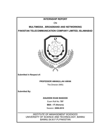 INTERNSHIP REPORT
ON
MULTIMEDIA , BROADBAND AND NETWORKING
PAKISTAN TELECOMMUNICATION COMPANY LIMITED, ISLAMABAD
Submitted in Respect of:
PROFESSOR AMANULLAH AWAN
The Director (IMS)
Submitted By:
ZIAUDDIN KHAN MASOOD
Exam Roll No: 797
BBA – IT (Honors)
Session: 2006-2010
INSTITUTE OF MANAGEMENT SCIENCES
UNIVERSITY OF SCIENCE AND TECHNOLOGY, BANNU
BANNU (N.W.F.P) PAKISTAN
 