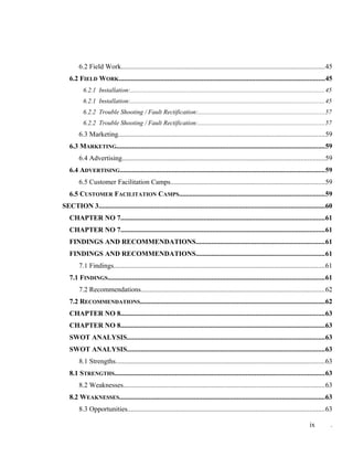 6.2 Field Work......................................................................................................................45
6.2 FIELD WORK.......................................................................................................................45
6.2.1 Installation:........................................................................................................................45
6.2.1 Installation:........................................................................................................................45
6.2.2 Trouble Shooting / Fault Rectification:..............................................................................57
6.2.2 Trouble Shooting / Fault Rectification:..............................................................................57
6.3 Marketing.......................................................................................................................59
6.3 MARKETING........................................................................................................................59
6.4 Advertising.....................................................................................................................59
6.4 ADVERTISING......................................................................................................................59
6.5 Customer Facilitation Camps.........................................................................................59
6.5 CUSTOMER FACILITATION CAMPS....................................................................................59
SECTION 3...................................................................................................................................60
CHAPTER NO 7......................................................................................................................61
CHAPTER NO 7......................................................................................................................61
FINDINGS AND RECOMMENDATIONS..........................................................................61
FINDINGS AND RECOMMENDATIONS..........................................................................61
7.1 Findings..........................................................................................................................61
7.1 FINDINGS.............................................................................................................................61
7.2 Recommendations..........................................................................................................62
7.2 RECOMMENDATIONS...........................................................................................................62
CHAPTER NO 8......................................................................................................................63
CHAPTER NO 8......................................................................................................................63
SWOT ANALYSIS..................................................................................................................63
SWOT ANALYSIS..................................................................................................................63
8.1 Strengths.........................................................................................................................63
8.1 STRENGTHS.........................................................................................................................63
8.2 Weaknesses....................................................................................................................63
8.2 WEAKNESSES.......................................................................................................................63
8.3 Opportunities..................................................................................................................63
ix .
 