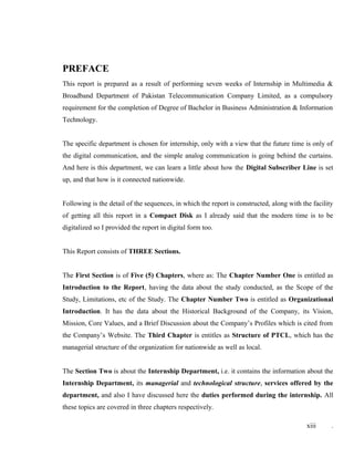 PREFACE
This report is prepared as a result of performing seven weeks of Internship in Multimedia &
Broadband Department of Pakistan Telecommunication Company Limited, as a compulsory
requirement for the completion of Degree of Bachelor in Business Administration & Information
Technology.
The specific department is chosen for internship, only with a view that the future time is only of
the digital communication, and the simple analog communication is going behind the curtains.
And here is this department, we can learn a little about how the Digital Subscriber Line is set
up, and that how is it connected nationwide.
Following is the detail of the sequences, in which the report is constructed, along with the facility
of getting all this report in a Compact Disk as I already said that the modern time is to be
digitalized so I provided the report in digital form too.
This Report consists of THREE Sections.
The First Section is of Five (5) Chapters, where as: The Chapter Number One is entitled as
Introduction to the Report, having the data about the study conducted, as the Scope of the
Study, Limitations, etc of the Study. The Chapter Number Two is entitled as Organizational
Introduction. It has the data about the Historical Background of the Company, its Vision,
Mission, Core Values, and a Brief Discussion about the Company’s Profiles which is cited from
the Company’s Website. The Third Chapter is entitles as Structure of PTCL, which has the
managerial structure of the organization for nationwide as well as local.
The Section Two is about the Internship Department, i.e. it contains the information about the
Internship Department, its managerial and technological structure, services offered by the
department, and also I have discussed here the duties performed during the internship. All
these topics are covered in three chapters respectively.
xiii .
 