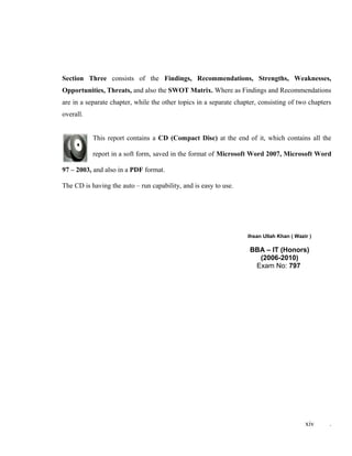 Section Three consists of the Findings, Recommendations, Strengths, Weaknesses,
Opportunities, Threats, and also the SWOT Matrix. Where as Findings and Recommendations
are in a separate chapter, while the other topics in a separate chapter, consisting of two chapters
overall.
This report contains a CD (Compact Disc) at the end of it, which contains all the
report in a soft form, saved in the format of Microsoft Word 2007, Microsoft Word
97 – 2003, and also in a PDF format.
The CD is having the auto – run capability, and is easy to use.
Ihsan Ullah Khan ( Wazir )
BBA – IT (Honors)
(2006-2010)
Exam No: 797
xiv .
 