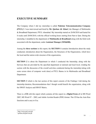 EXECUTIVE SUMMARY
The Company where I did my internship is called Pakistan Telecommunication Company
(PTCL)1
. I was interviewed and hired by Mr. Qurban Ali Khan2
, the Manager of Multimedia
& Broadband Department, PTCL islamabad. My internship started on 26/06/2010 and lasted for
8 weeks until 20/08/2010, with the official working hours starting from 9am to 5pm. During the
internship, I straddled in the department of Multimedia & Broadband along with the field work
associated with the department, under Assistant Manager (MM&BB).
Among the three sections in this report, the SECTION 1 contains Introduction about the study
conducted, introduction about the Organization, the Structures of the Organization, which have
the local and the nation-wide structure of the organization,
SECTION 2 is about the Department in which I conducted the Internship, along with the
Services that are provided by the specified department at national and local level, winding the
section with the discussion of the overall activities conducted during the internship (along with
some screen shots of computer work done) at PTCL Bannu in its Multimedia and Broadband
Department.
SECTION 3 which is the last section of this report consists of the Findings I did during the
internship duration, Recommendations that I though would benefit the organization, along with
the SWOT Analysis and SWOT Matrix.
There is a CD with this report which contains all this report in a Digital Form all in MS Word
2007, MS Word 97 – 2003, and Adobe Acrobat Reader (PDF) format. The CD has the Auto Run
functions and is easy to Use.
1
http://www.ptcl.com.pk
2
qurban.ali@ptcl.net.pk
xv .
 