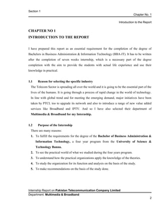 Section 1
Chapter No. 1
Introduction to the Report
CHAPTER NO 1
INTRODUCTION TO THE REPORT
I have prepared this report as an essential requirement for the completion of the degree of
Bachelors in Business Administration & Information Technology (BBA-IT). It has to be written
after the completion of seven weeks internship, which is a necessary part of the degree
completion with the aim to provide the students with actual life experience and use their
knowledge in practical.
1.1 Reason for selecting the specific industry
The Telecom Sector is spreading all over the world and it is going to be the essential part of the
lives of the humans. It is going through a process of rapid change in the world of technology.
In line with global trend and for meeting the emerging demand, major initiatives have been
taken by PTCL too to upgrade its network and also to introduce a range of new value added
services like Broadband and IPTV. And so I have also selected their department of
Multimedia & Broadband for my Internship.
1.2 Purpose of the Internship
There are many reasons:
1. To fulfill the requirements for the degree of the Bachelor of Business Administration &
Information Technology, a four year program from the University of Science &
Technology Bannu.
2. To see the practical world of what we studied during the four years program.
3. To understand how the practical organizations apply the knowledge of the theories.
4. To study the organization for its function and analysis on the basis of the study.
5. To make recommendations on the basis of the study done.
Internship Report on Pakistan Telecommunication Company Limited
Department: Multimedia & Broadband
2
 