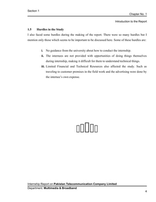 Section 1
Chapter No. 1
Introduction to the Report
1.5 Hurdles in the Study
I also faced some hurdles during the making of the report. There were so many hurdles but I
mention only those which seems to be important to be discussed here. Some of these hurdles are:
i. No guidance from the university about how to conduct the internship.
ii. The internees are not provided with opportunities of doing things themselves
during internship, making it difficult for them to understand technical things.
iii. Limited Financial and Technical Resources also affected the study. Such as
traveling to customer premises in the field work and the advertising were done by
the internee’s own expense.

Internship Report on Pakistan Telecommunication Company Limited
Department: Multimedia & Broadband
4
 