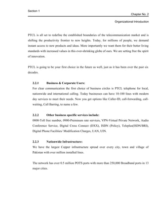 Section 1
Chapter No. 2
Organizational Introduction
PTCL is all set to redefine the established boundaries of the telecommunication market and is
shifting the productivity frontier to new heights. Today, for millions of people, we demand
instant access to new products and ideas. More importantly we want them for their better living
standards with increased values in this ever-shrinking globe of ours. We are setting free the spirit
of innovation.
PTCL is going to be your first choice in the future as well, just as it has been over the past six
decades.
2.2.1 Business & Corporate Users:
For clear communication the first choice of business circles is PTCL telephone for local,
nationwide and international calling. Today businesses can have 10-100 lines with modern
day services to meet their needs. Now you get options like Caller-ID, call-forwarding, call-
waiting, Call Barring, to name a few.
2.2.2 Other business specific services include:
0800-Toll free number, 0900-Preminum rate services, VPN-Virtual Private Network, Audio
Conference Service, Digital Cross Connect (DXX), ISDN (Policy), Teleplus(ISDN/BRI),
Digital Phone Facilities/ Modification Charges, UAN, UIN.
2.2.3 Nationwide Infrastructure:
We have the largest Copper infrastructure spread over every city, town and village of
Pakistan with over million installed lines.
The network has over 0.5 million POTS ports with more than 250,000 Broadband ports in 13
major cities.
 