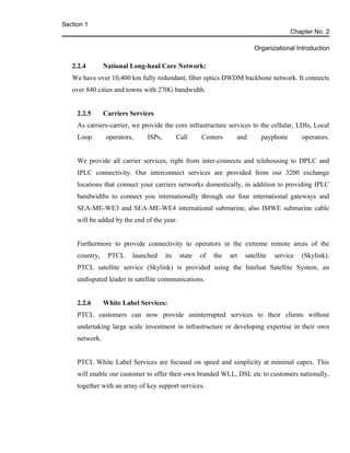Section 1
Chapter No. 2
Organizational Introduction
2.2.4 National Long-haul Core Network:
We have over 10,400 km fully redundant, fiber optics DWDM backbone network. It connects
over 840 cities and towns with 270G bandwidth.
2.2.5 Carriers Services
As carriers-carrier, we provide the core infrastructure services to the cellular, LDIs, Local
Loop operators, ISPs, Call Centers and payphone operators.
We provide all carrier services, right from inter-connects and telehousing to DPLC and
IPLC connectivity. Our interconnect services are provided from our 3200 exchange
locations that connect your carriers networks domestically, in addition to providing IPLC
bandwidths to connect you internationally through our four international gateways and
SEA-ME-WE3 and SEA-ME-WE4 international submarine, also IMWE submarine cable
will be added by the end of the year.
Furthermore to provide connectivity to operators in the extreme remote areas of the
country, PTCL launched its state of the art satellite service (Skylink).
PTCL satellite service (Skylink) is provided using the Intelsat Satellite System, an
undisputed leader in satellite communications.
2.2.6 White Label Services:
PTCL customers can now provide uninterrupted services to their clients without
undertaking large scale investment in infrastructure or developing expertise in their own
network.
PTCL White Label Services are focused on speed and simplicity at minimal capex. This
will enable our customer to offer their own branded WLL, DSL etc to customers nationally,
together with an array of key support services.
 