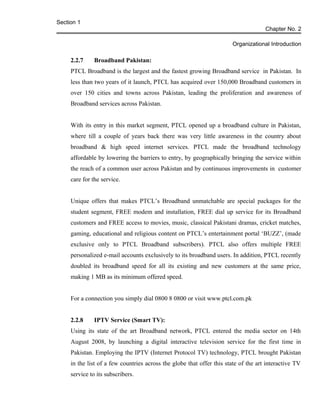 Section 1
Chapter No. 2
Organizational Introduction
2.2.7 Broadband Pakistan:
PTCL Broadband is the largest and the fastest growing Broadband service in Pakistan. In
less than two years of it launch, PTCL has acquired over 150,000 Broadband customers in
over 150 cities and towns across Pakistan, leading the proliferation and awareness of
Broadband services across Pakistan.
With its entry in this market segment, PTCL opened up a broadband culture in Pakistan,
where till a couple of years back there was very little awareness in the country about
broadband & high speed internet services. PTCL made the broadband technology
affordable by lowering the barriers to entry, by geographically bringing the service within
the reach of a common user across Pakistan and by continuous improvements in customer
care for the service.
Unique offers that makes PTCL’s Broadband unmatchable are special packages for the
student segment, FREE modem and installation, FREE dial up service for its Broadband
customers and FREE access to movies, music, classical Pakistani dramas, cricket matches,
gaming, educational and religious content on PTCL’s entertainment portal ‘BUZZ’, (made
exclusive only to PTCL Broadband subscribers). PTCL also offers multiple FREE
personalized e-mail accounts exclusively to its broadband users. In addition, PTCL recently
doubled its broadband speed for all its existing and new customers at the same price,
making 1 MB as its minimum offered speed.
For a connection you simply dial 0800 8 0800 or visit www.ptcl.com.pk
2.2.8 IPTV Service (Smart TV):
Using its state of the art Broadband network, PTCL entered the media sector on 14th
August 2008, by launching a digital interactive television service for the first time in
Pakistan. Employing the IPTV (Internet Protocol TV) technology, PTCL brought Pakistan
in the list of a few countries across the globe that offer this state of the art interactive TV
service to its subscribers.
 