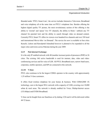 Section 1
Chapter No. 2
Organizational Introduction
Branded under ‘PTCL Smart Line’, the service includes Interactive Television, Broadband
and voice telephony all at the same time on PTCL’s telephone line. Besides offering the
highest digital quality TV picture, the most revolutionary section of this offering is the
ability to ‘rewind’ and ‘pause’ live TV channels, the ability to block / unblock any TV
channel for parental lock and the ability to search through video on demand content.
Currently PTCL Smart TV offers its viewers over hundred live channels and over 350 local
and international Movie titles ‘on Demand’. The service for now is available in four cities
Karachi, Lahore and Rawalpindi Islamabad however is planned to be expanded to all the
major cities and towns across Pakistan during the year 2009.
2.2.9 Pak Internet Exchange:
It is the only IP enabled network with 40 (number increase) point-of-presences (POP) in 26
cities. The existing 16G active bandwidth is used for internet, data, video and video-
conferencing services and for voice of LDI. All PTCL Broadband users, narrow band users,
corporates, mobile operators, and ISP are connected to this network.
2.2.10 V-fone:
PTCL also continues to be the largest CDMA operator in the country with approximately
1.25 million V-fone customers.
It offers fixed wireless telephone for your homes & business. With CDMA2000 1X
technology, ours is the largest WLL network with a capacity of 2.6M, covering over 10,000
urban & rural areas. The network is already enabled for Voice, Dialup-Internet access
(153.6kbps) and EVDO Broadband.
V-fone can be bought from our franchises or by dialing 1236 and it will be delivered within
48-72 hours.
 