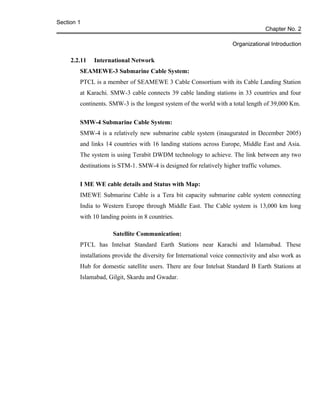 Section 1
Chapter No. 2
Organizational Introduction
2.2.11 International Network
SEAMEWE-3 Submarine Cable System:
PTCL is a member of SEAMEWE 3 Cable Consortium with its Cable Landing Station
at Karachi. SMW-3 cable connects 39 cable landing stations in 33 countries and four
continents. SMW-3 is the longest system of the world with a total length of 39,000 Km.
SMW-4 Submarine Cable System:
SMW-4 is a relatively new submarine cable system (inaugurated in December 2005)
and links 14 countries with 16 landing stations across Europe, Middle East and Asia.
The system is using Terabit DWDM technology to achieve. The link between any two
destinations is STM-1. SMW-4 is designed for relatively higher traffic volumes.
I ME WE cable details and Status with Map:
IMEWE Submarine Cable is a Tera bit capacity submarine cable system connecting
India to Western Europe through Middle East. The Cable system is 13,000 km long
with 10 landing points in 8 countries.
Satellite Communication:
PTCL has Intelsat Standard Earth Stations near Karachi and Islamabad. These
installations provide the diversity for International voice connectivity and also work as
Hub for domestic satellite users. There are four Intelsat Standard B Earth Stations at
Islamabad, Gilgit, Skardu and Gwadar.
 