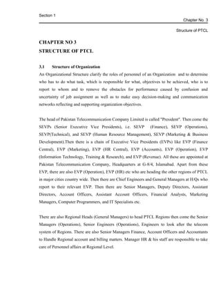 Section 1
Chapter No. 3
Structure of PTCL
CHAPTER NO 3
STRUCTURE OF PTCL
3.1 Structure of Organization
An Organizational Structure clarify the roles of personnel of an Organization and to determine
who has to do what task, which is responsible for what, objectives to be achieved, who is to
report to whom and to remove the obstacles for performance caused by confusion and
uncertainty of job assignment as well as to make easy decision-making and communication
networks reflecting and supporting organization objectives.
The head of Pakistan Telecommunication Company Limited is called "President". Then come the
SEVPs (Senior Executive Vice Presidents), i.e. SEVP (Finance), SEVP (Operations),
SEVP(Technical), and SEVP (Human Resource Management), SEVP (Marketing & Business
Development).Then there is a chain of Executive Vice Presidents (EVPs) like EVP (Finance
Central), EVP (Marketing), EVP (HR Central), EVP (Accounts), EVP (Operation), EVP
(Information Technology, Training & Research), and EVP (Revenue). All these are appointed at
Pakistan Telecommunication Company, Headquarters at G-8/4, Islamabad. Apart from these
EVP, there are also EVP (Operation), EVP (HR) etc who are heading the other regions of PTCL
in major cities country wide. Then there are Chief Engineers and General Managers at H/Qs who
report to their relevant EVP. Then there are Senior Managers, Deputy Directors, Assistant
Directors, Account Officers, Assistant Account Officers, Financial Analysts, Marketing
Managers, Computer Programmers, and IT Specialists etc.
There are also Regional Heads (General Managers) to head PTCL Regions then come the Senior
Managers (Operations), Senior Engineers (Operations), Engineers to look after the telecom
system of Regions. There are also Senior Managers Finance, Account Officers and Accountants
to Handle Regional account and billing matters. Manager HR & his staff are responsible to take
care of Personnel affairs at Regional Level.
 