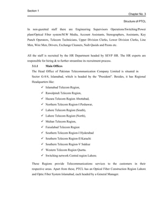 Section 1
Chapter No. 3
Structure of PTCL
In non-gazetted staff there are Engineering Supervisors Operations/Switching/Power
plant/Optical Fiber system/M.W Media, Account Assistants, Stenographers, Assistants, Key
Punch Operators, Telecom Technicians, Upper Division Clerks, Lower Division Clerks, Line
Men, Wire Men, Drivers, Exchange Cleaners, Naib Qasids and Peons etc.
All the staff is recruited by the HR Department headed by SEVP HR. The HR experts are
responsible for hiring & to further streamline its recruitment process.
3.1.1 Main Offices
The Head Office of Pakistan Telecommunication Company Limited is situated in
Sector G-8/4, Islamabad, which is headed by the "President". Besides, it has Regional
Headquarters like:
 Islamabad Telecom Region,
 Rawalpindi Telecom Region,
 Hazara Telecom Region Abottabad,
 Northern Telecom Region-I Peshawar,
 Lahore Telecom Region (South),
 Lahore Telecom Region (North),
 Multan Telecom Region,
 Faisalabad Telecom Region
 Southern Telecom Region-I Hyderabad
 Southern Telecom Region-II Karachi
 Southern Telecom Region-V Sukkur
 Western Telecom Region Quetta.
 Switching network Central region Lahore.
These Regions provide Telecommunications services to the customers in their
respective areas. Apart from these, PTCL has an Optical Fiber Construction Region Lahore
and Optic Fiber System Islamabad, each headed by a General Manager.
 
