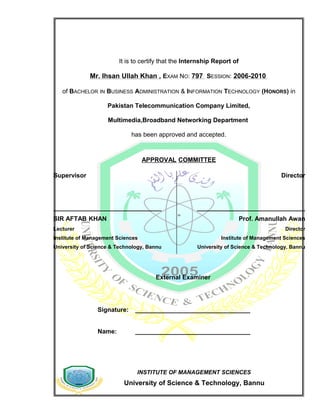 INSTITUTE OF MANAGEMENT SCIENCES
University of Science & Technology, Bannu
It is to certify that the Internship Report of
Mr. Ihsan Ullah Khan , EXAM NO: 797 SESSION: 2006-2010
of BACHELOR IN BUSINESS ADMINISTRATION & INFORMATION TECHNOLOGY (HONORS) in
Pakistan Telecommunication Company Limited,
Multimedia,Broadband Networking Department
has been approved and accepted.
APPROVAL COMMITTEE
External Examiner
Signature: _________________________________
Name: _________________________________
Supervisor
_______________________________
SIR AFTAB KHAN
Lecturer
Institute of Management Sciences
University of Science & Technology, Bannu
Director
_______________________________
Prof. Amanullah Awan
Director
Institute of Management Sciences
University of Science & Technology, Bannu
 