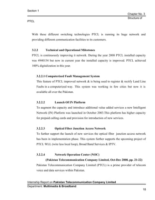 Section 1
Chapter No. 3
Structure of
PTCL
With these different switching technologies PTCL is running its huge network and
providing different communication facilities to its customers.
3.2.2 Technical and Operational Milestones
PTCL is continuously improving it network. During the year 2008 PTCL installed capacity
was 4940154 but now in current year the installed capacity is improved. PTCL achieved
100% digitalization in this year.
3.2.2.1 Computerized Fault Management System
This feature of PTCL improved network & is being used to register & rectify Land Line
Faults in a computerized way. This system was working in few cities but now it is
available all over the Pakistan.
3.2.2.2 Launch Of IN Platform
To augment the capacity and introduce additional value added services a new Intelligent
Network (IN) Platform was launched in October 2003.This platform has higher capacity
for prepaid calling cards and provision for introduction of new services.
3.2.2.3 Optical Fiber Junction Access Network
To further support the launch of new services the optical fiber junction access network
has been in implementation phase. This system further supports the upcoming project of
PTCL WLL (wire less local loop), Broad Band Services & IPTV.
3.2.2.4 Network Operation Center (NOC)
(Pakistan Telecommunication Company Limited, Oct-Dec 2008, pp. 21-22)
Pakistan Telecommunication Company Limited (PTCL) is a prime provider of telecom
voice and data services within Pakistan.
Internship Report on Pakistan Telecommunication Company Limited
Department: Multimedia & Broadband
18
 