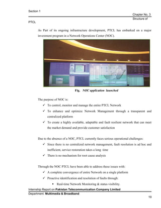 Section 1
Chapter No. 3
Structure of
PTCL
As Part of its ongoing infrastructure development, PTCL has embarked on a major
investment program in a Network Operations Center (NOC).
Fig. NOC application launched
The purpose of NOC is:
 To control, monitor and manage the entire PTCL Network
 To enhance and optimize Network Management through a transparent and
centralized platform
 To create a highly available, adaptable and fault resilient network that can meet
the market demand and provide customer satisfaction
Due to the absence of a NOC, PTCL currently faces serious operational challenges:
 Since there is no centralized network management, fault resolution is ad hoc and
inefficient, service restoration takes a long time
 There is no mechanism for root cause analysis
Through the NOC PTCL have been able to address these issues with:
 A complete convergence of entire Network on a single platform
 Proactive identification and resolution of faults through:
 Real-time Network Monitoring & status visibility.
Internship Report on Pakistan Telecommunication Company Limited
Department: Multimedia & Broadband
19
 