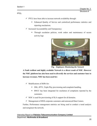 Section 1
Chapter No. 3
Structure of
PTCL
 PTCL have been able to increase network availability through:
 Enhanced Quality of Service and centralized performance statistics and
reporting mechanism.
 Increased Accountability and Transparency
 Through escalation policies, work orders and maintenance of secure
activity logs
A Fault resilient and highly available Network is a direct result of NOC. However
the NOC platform has also been used to diversify the services and customer base to
increase revenues. NOC has been used for:
 Modifications of SOPs for:
 DSL, IPTV, Triple Play provisioning and complaint handling.
 BNCC has been integrated for resolution of complaints reported by the
customers.
 NOC is used for provisioning of SLA support for all domains.
 Management of DXX corporate customers and outsourced Data Centers.
Further, Performance management statistics are being used to conduct a trend analysis
and reengineer the network.
Internship Report on Pakistan Telecommunication Company Limited
Department: Multimedia & Broadband
20
Fig. Employees Monitoring the Network
 