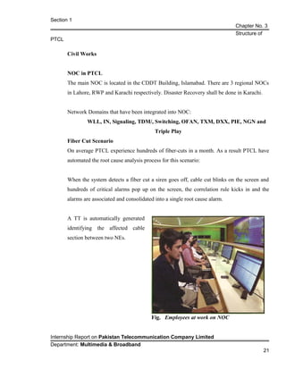 Section 1
Chapter No. 3
Structure of
PTCL
Civil Works
NOC in PTCL
The main NOC is located in the CDDT Building, Islamabad. There are 3 regional NOCs
in Lahore, RWP and Karachi respectively. Disaster Recovery shall be done in Karachi.
Network Domains that have been integrated into NOC:
WLL, IN, Signaling, TDM/, Switching, OFAN, TXM, DXX, PIE, NGN and
Triple Play
Fiber Cut Scenario
On average PTCL experience hundreds of fiber-cuts in a month. As a result PTCL have
automated the root cause analysis process for this scenario:
When the system detects a fiber cut a siren goes off, cable cut blinks on the screen and
hundreds of critical alarms pop up on the screen, the correlation rule kicks in and the
alarms are associated and consolidated into a single root cause alarm.
A TT is automatically generated
identifying the affected cable
section between two NEs.
Internship Report on Pakistan Telecommunication Company Limited
Department: Multimedia & Broadband
21
Fig. Employees at work on NOC
 