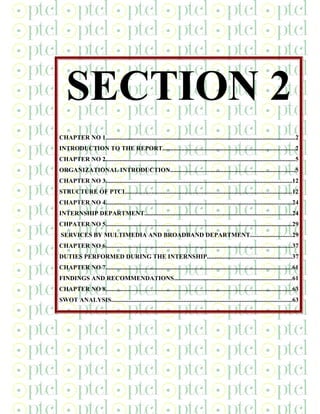 SECTION 2
CHAPTER NO 1.........................................................................................................................2
INTRODUCTION TO THE REPORT....................................................................................2
CHAPTER NO 2.........................................................................................................................5
ORGANIZATIONAL INTRODUCTION...............................................................................5
CHAPTER NO 3.......................................................................................................................12
STRUCTURE OF PTCL.........................................................................................................12
CHAPTER NO 4.......................................................................................................................24
INTERNSHIP DEPARTMENT..............................................................................................24
CHPATER NO 5.......................................................................................................................29
SERVICES BY MULTIMEDIA AND BROADBAND DEPARTMENT..........................29
CHAPTER NO 6.......................................................................................................................37
DUTIES PERFORMED DURING THE INTERNSHIP......................................................37
CHAPTER NO 7.......................................................................................................................61
FINDINGS AND RECOMMENDATIONS...........................................................................61
CHAPTER NO 8.......................................................................................................................63
SWOT ANALYSIS...................................................................................................................63
 