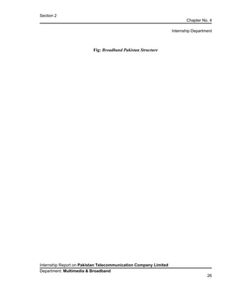 Section 2
Chapter No. 4
Internship Department
Fig: Broadband Pakistan Structure
Internship Report on Pakistan Telecommunication Company Limited
Department: Multimedia & Broadband
26
 