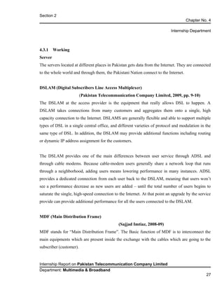 Section 2
Chapter No. 4
Internship Department
4.3.1 Working
Server
The servers located at different places in Pakistan gets data from the Internet. They are connected
to the whole world and through them, the Pakistani Nation connect to the Internet.
DSLAM (Digital Subscribers Line Access Multiplexer)
(Pakistan Telecommunication Company Limited, 2009, pp. 9-10)
The DSLAM at the access provider is the equipment that really allows DSL to happen. A
DSLAM takes connections from many customers and aggregates them onto a single, high
capacity connection to the Internet. DSLAMS are generally flexible and able to support multiple
types of DSL in a single central office, and different varieties of protocol and modulation in the
same type of DSL. In addition, the DSLAM may provide additional functions including routing
or dynamic IP address assignment for the customers.
The DSLAM provides one of the main differences between user service through ADSL and
through cable modems. Because cable-modem users generally share a network loop that runs
through a neighborhood, adding users means lowering performance in many instances. ADSL
provides a dedicated connection from each user back to the DSLAM, meaning that users won’t
see a performance decrease as new users are added – until the total number of users begins to
saturate the single, high-speed connection to the Internet. At that point an upgrade by the service
provide can provide additional performance for all the users connected to the DSLAM.
MDF (Main Distribution Frame)
(Sajjad Imtiaz, 2008-09)
MDF stands for “Main Distribution Frame”. The Basic function of MDF is to interconnect the
main equipments which are present inside the exchange with the cables which are going to the
subscriber (customer).
Internship Report on Pakistan Telecommunication Company Limited
Department: Multimedia & Broadband
27
 