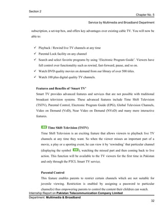 Section 2
Chapter No. 5
Service by Multimedia and Broadband Department
subscription, a set-top box, and offers key advantages over existing cable TV. You will now be
able to:
 Playback / Rewind live TV channels at any time
 Parental Lock facility on any channel
 Search and select favorite programs by using ‘Electronic Program Guide’. Viewers have
full control over functionality such as rewind, fast-forward, pause, and so on.
 Watch DVD quality movies on demand from our library of over 500 titles.
 Watch 100 plus digital quality TV channels.
Features and Benefits of ‘Smart TV’
Smart TV provides advanced features and services that are not possible with traditional
broadcast television systems. These advanced features include Time Shift Television
(TSTV), Parental Control, Electronic Program Guide (EPG), Global Television Channels,
Video on Demand (VoD), Near Video on Demand (NVoD) and many more interactive
features.
Time Shift Television (TSTV)
Time Shift Television is an exciting feature that allows viewers to playback live TV
channels at any time they want. So when the viewer misses an important part of a
movie, a play or a sporting event, he can view it by ‘rewinding’ that particular channel
(displaying the symbol ), watching the missed part and then coming back to live
action. This function will be available to the TV viewers for the first time in Pakistan
and only through the PTCL Smart TV service.
Parental Control
This feature enables parents to restrict certain channels which are not suitable for
juvenile viewing. Restriction is enabled by assigning a password to particular
channel(s) thus empowering parents to control the content their children can watch.
Internship Report on Pakistan Telecommunication Company Limited
Department: Multimedia & Broadband
32
 