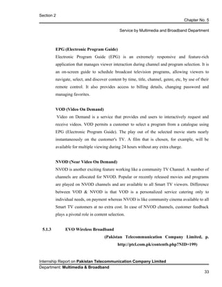 Section 2
Chapter No. 5
Service by Multimedia and Broadband Department
EPG (Electronic Program Guide)
Electronic Program Guide (EPG) is an extremely responsive and feature-rich
application that manages viewer interaction during channel and program selection. It is
an on-screen guide to schedule broadcast television programs, allowing viewers to
navigate, select, and discover content by time, title, channel, genre, etc, by use of their
remote control. It also provides access to billing details, changing password and
managing favorites.
VOD (Video On Demand)
Video on Demand is a service that provides end users to interactively request and
receive videos. VOD permits a customer to select a program from a catalogue using
EPG (Electronic Program Guide). The play out of the selected movie starts nearly
instantaneously on the customer's TV. A film that is chosen, for example, will be
available for multiple viewing during 24 hours without any extra charge.
NVOD (Near Video On Demand)
NVOD is another exciting feature working like a community TV Channel. A number of
channels are allocated for NVOD. Popular or recently released movies and programs
are played on NVOD channels and are available to all Smart TV viewers. Difference
between VOD & NVOD is that VOD is a personalized service catering only to
individual needs, on payment whereas NVOD is like community cinema available to all
Smart TV customers at no extra cost. In case of NVOD channels, customer feedback
plays a pivotal role in content selection.
5.1.3 EVO Wireless Broadband
(Pakistan Telecommunication Company Limited, p.
http://ptcl.com.pk/contentb.php?NID=199)
Internship Report on Pakistan Telecommunication Company Limited
Department: Multimedia & Broadband
33
 