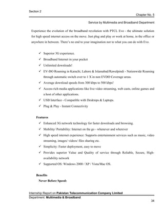 Section 2
Chapter No. 5
Service by Multimedia and Broadband Department
Experience the evolution of the broadband revolution with PTCL Evo - the ultimate solution
for high speed internet access on the move. Just plug and play or work at home, in the office or
anywhere in between. There’s no end to your imagination nor to what you can do with Evo.
 Superior 3G experience.
 Broadband Internet in your pocket
 Unlimited downloads!
 EV-DO Roaming in Karachi, Lahore & Islamabad/Rawalpindi - Nationwide Roaming
through automatic switch over to 1 X in non EVDO Coverage areas.
 Average download speeds from 300 kbps to 500 kbps!
 Access rich media applications like live video streaming, web casts, online games and
a host of other applications.
 USB Interface - Compatible with Desktops & Laptops.
 Plug & Play - Instant Connectivity
Features
 Enhanced 3G network technology for faster downloads and browsing.
 Mobility/ Portability: Internet on the go - whenever and wherever
 High speed internet experience: Supports entertainment services such as music, video
streaming, images/ videos/ files sharing etc.
 Simplicity: Faster deployment, easy to move
 Provides superior Value and Quality of service through Reliable, Secure, High-
availability network
 Supported OS: Windows 2000 / XP / Vista/Mac OS.
Benefits
Never Before Speed:
Internship Report on Pakistan Telecommunication Company Limited
Department: Multimedia & Broadband
34
 