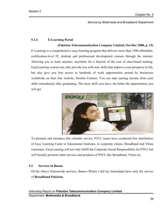 Section 2
Chapter No. 5
Service by Multimedia and Broadband Department
5.1.4 E-Learning Portal
(Pakistan Telecommunication Company Limited, Oct-Dec 2008, p. 15)
E-Learning is a comprehensive easy-learning program that delivers more than 1500 affordable,
certification-level IT, desktop and professional development courses through the internet.
Allowing you to learn anytime, anywhere for a fraction of the cost of class-based training.
EasyLearning courses not only provide you with new skills that improve your prospects in life,
but also give you free access to hundreds of work opportunities posted by businesses
worldwide on their free website, Serebra Connect. You can start earning income from your
skills immediately after graduating. The more skills you have, the better the opportunities you
will get.
To promote and introduce this valuable service, PTCL teams have conducted free distribution
of Easy Learning Cards to Educational Institutes, to corporate clients, Broadband and Vfone
customers. EasyLearning will not only fulfill the Corporate Social Responsibility for PTCL but
will literally promote other services and products of PTCL like Broadband, Vfone etc.
5.2 Services in Bannu
Of the Above Nationwide services, Bannu (Where I did my Internship) have only the service
of Broadband Pakistan.
Internship Report on Pakistan Telecommunication Company Limited
Department: Multimedia & Broadband
36
 