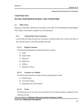 Section 2
Chapter No. 6
Duties Performed During The Internship
CHAPTER NO 6
DUTIES PERFORMED DURING THE INTERNSHIP
6.1 Office Work
During my internship, I performed some duties at the office of the Multimedia and Broadband,
PTCL Bannu. These duties assigned to me are listed below.
6.1.1 Taking Orders from Customers:
I used to take the orders from the new customers, Customers either have to call to the office or
they can also walk in to the office and place the order.
6.1.1.1 Regular Customer
The following information are collected from the customer
a. Name:
b. Father Name:
c. Phone No:
d. Mobile No:
e. Address:
f. Package to choose:
6.1.1.2 Customer as a Student
The following information are taken when any student place an order
a. Student Name:
b. University/College
c. Registration No in the Institute:
6.1.1.3 Forms
The following one or two forms are used (2nd form for student package if required) for the
collecting of order.
Internship Report on Pakistan Telecommunication Company Limited
Department: Multimedia & Broadband
37
 